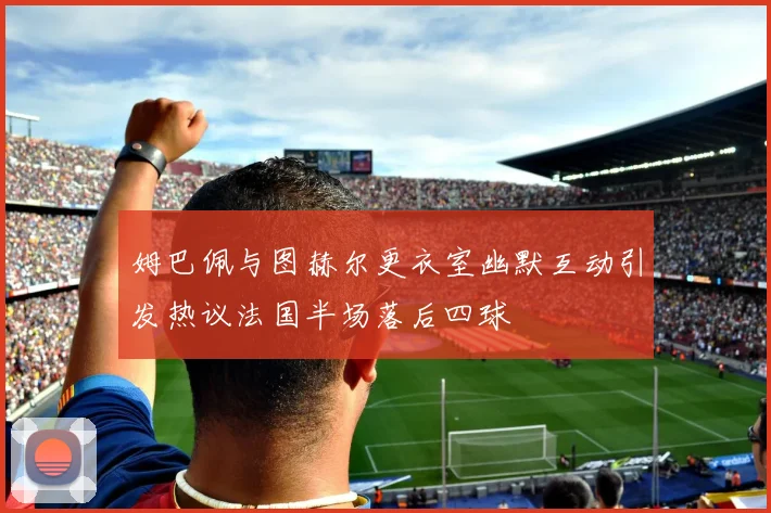 姆巴佩与图赫尔更衣室幽默互动引发热议法国半场落后四球