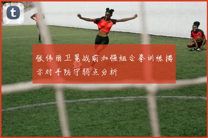 张伟丽卫冕战前加强组合拳训练揭示对手防守弱点分析