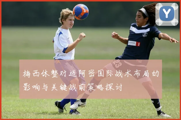 梅西休整对迈阿密国际战术布局的影响与关键战前策略探讨
