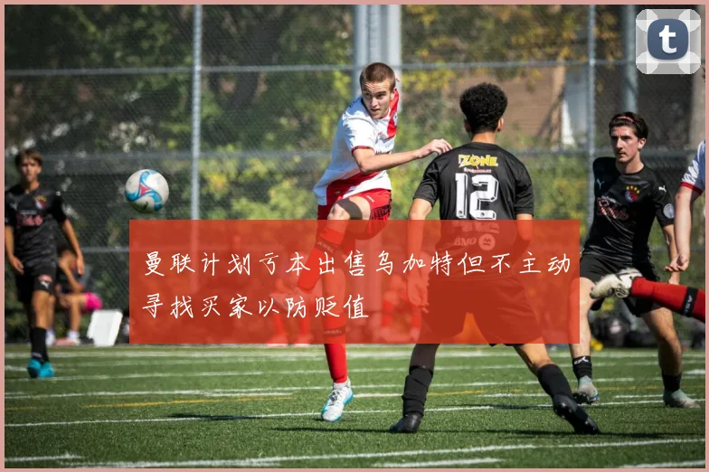 曼联计划亏本出售乌加特但不主动寻找买家以防贬值