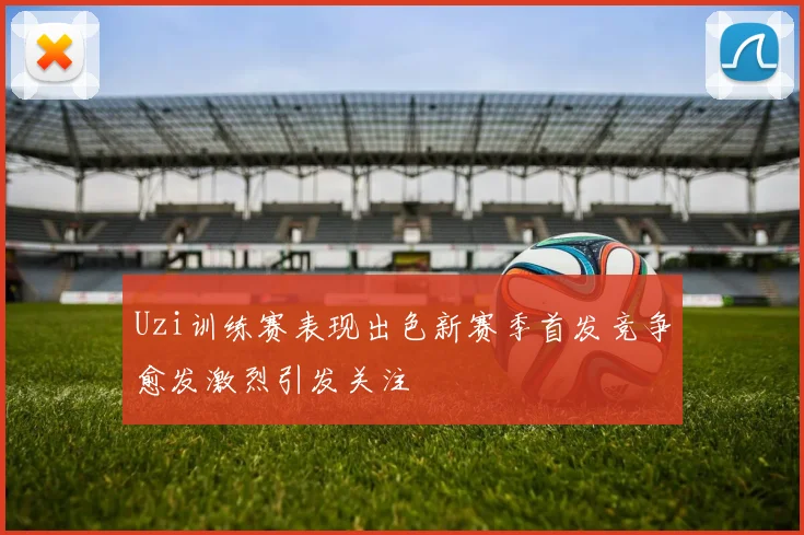 Uzi训练赛表现出色新赛季首发竞争愈发激烈引发关注
