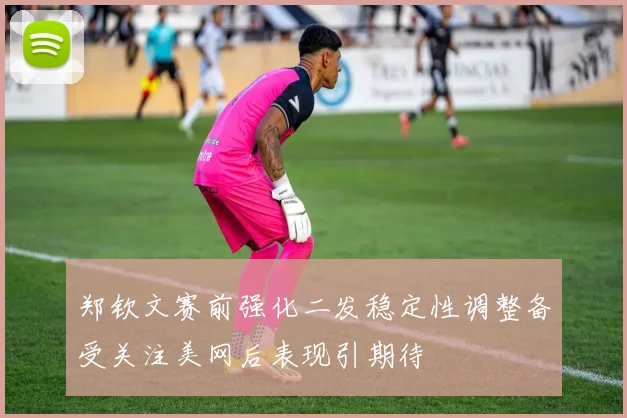 郑钦文赛前强化二发稳定性调整备受关注美网后表现引期待