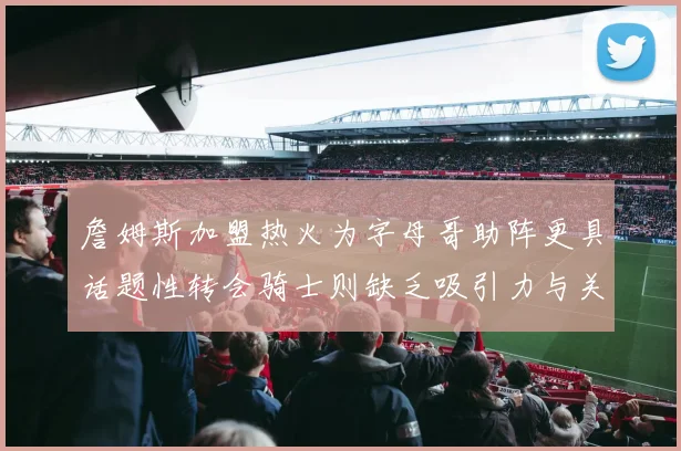 詹姆斯加盟热火为字母哥助阵更具话题性转会骑士则缺乏吸引力与关注度