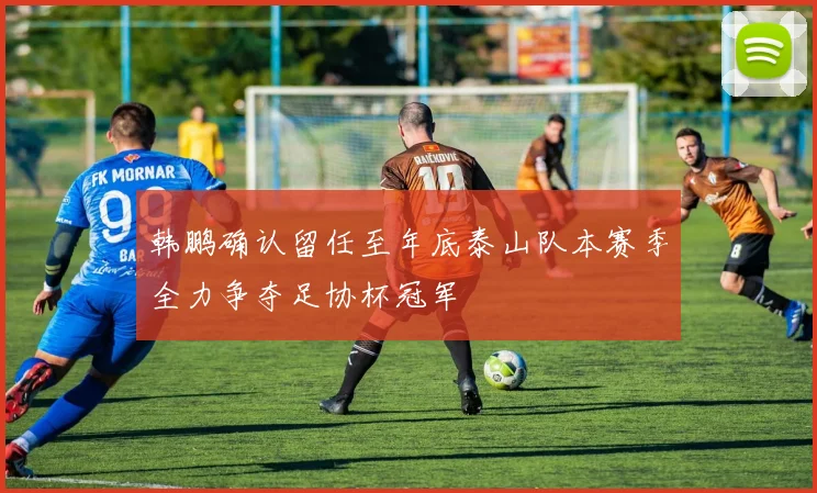 韩鹏确认留任至年底泰山队本赛季全力争夺足协杯冠军
