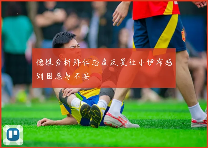 德媒分析拜仁态度反复让小伊布感到困惑与不安
